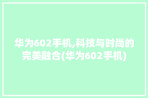 华为602手机,科技与时尚的完美融合(华为602手机) 健康母婴