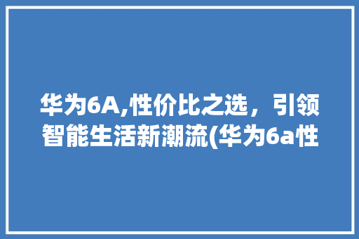 华为6A,性价比之选，引领智能生活新潮流(华为6a性价比) 手机电脑
