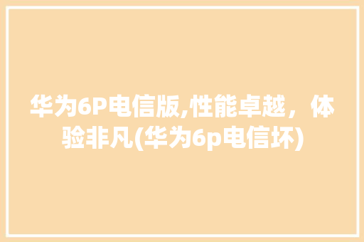 华为6P电信版,性能卓越，体验非凡(华为6p电信坏) 手机电脑