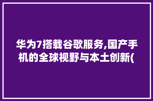 华为7搭载谷歌服务,国产手机的全球视野与本土创新(华为7有谷歌吗) 手机电脑