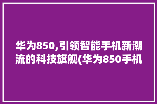 华为850,引领智能手机新潮流的科技旗舰(华为850手机) 时尚穿搭