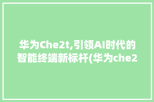 华为Che2t,引领AI时代的智能终端新标杆(华为che2t) 旅游攻略