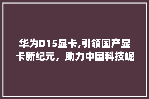 华为D15显卡,引领国产显卡新纪元，助力中国科技崛起(华为d15显卡) 教育法律