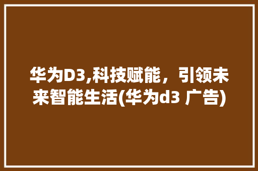华为D3,科技赋能，引领未来智能生活(华为d3 广告) 时尚穿搭