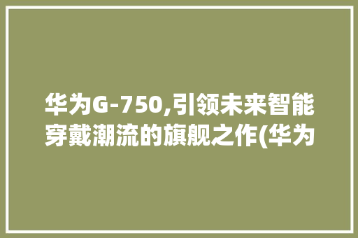 华为G-750,引领未来智能穿戴潮流的旗舰之作(华为G-750) 美食菜谱