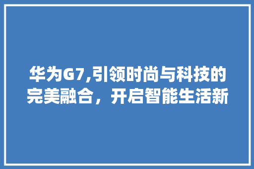 华为G7,引领时尚与科技的完美融合，开启智能生活新篇章(华为g7的卖点) 美食菜谱