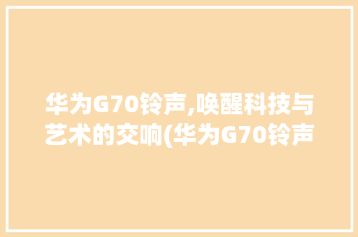 华为G70铃声,唤醒科技与艺术的交响(华为G70铃声) 汽车常识