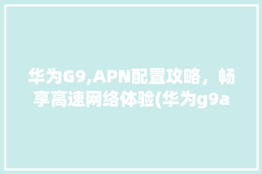 华为G9,APN配置攻略，畅享高速网络体验(华为g9apn) 教育法律