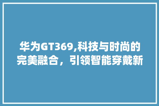 华为GT369,科技与时尚的完美融合，引领智能穿戴新潮流(华为GT369) 手机电脑