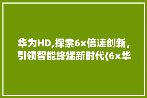 华为HD,探索6x倍速创新，引领智能终端新时代(6x华为 HD) 旅游攻略