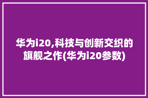 华为i20,科技与创新交织的旗舰之作(华为i20参数) 教育法律