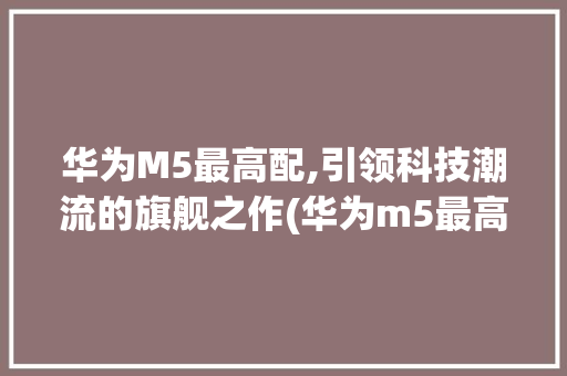 华为M5最高配,引领科技潮流的旗舰之作(华为m5最高配) 汽车常识