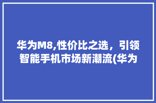 华为M8,性价比之选，引领智能手机市场新潮流(华为m8性价比) 旅游攻略
