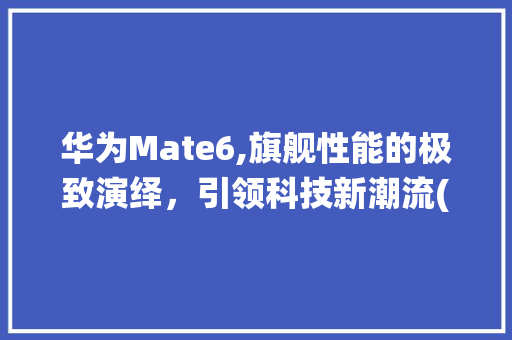 华为Mate6,旗舰性能的极致演绎，引领科技新潮流(华为m6的性能) 手机电脑
