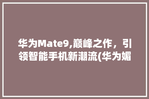 华为Mate9,巅峰之作，引领智能手机新潮流(华为媚特9参数) 旅游攻略