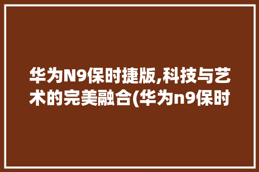 华为N9保时捷版,科技与艺术的完美融合(华为n9保时捷) 时尚穿搭