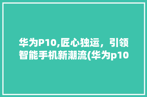 华为P10,匠心独运，引领智能手机新潮流(华为p10用电) 旅游攻略