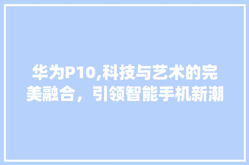 华为P10,科技与艺术的完美融合，引领智能手机新潮流(华为p10认证) 教育法律