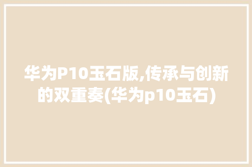 华为P10玉石版,传承与创新的双重奏(华为p10玉石) 汽车常识