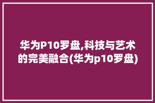 华为P10罗盘,科技与艺术的完美融合(华为p10罗盘) 手机电脑
