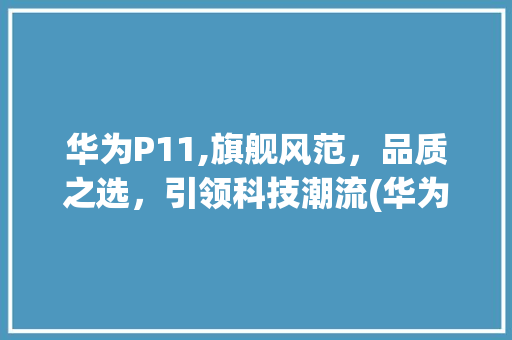 华为P11,旗舰风范，品质之选，引领科技潮流(华为p11价位) 汽车常识