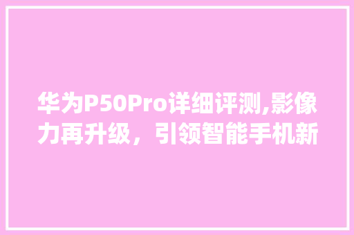 华为P50Pro详细评测,影像力再升级，引领智能手机新潮流(华为9Pl参数) 旅游攻略
