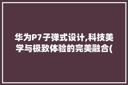 华为P7子弹式设计,科技美学与极致体验的完美融合(华为p7 子弹) 旅游攻略