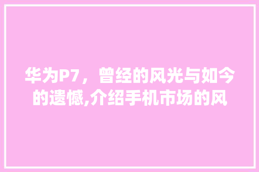 华为P7，曾经的风光与如今的遗憾,介绍手机市场的风云变幻(华为p7 后悔) 教育法律