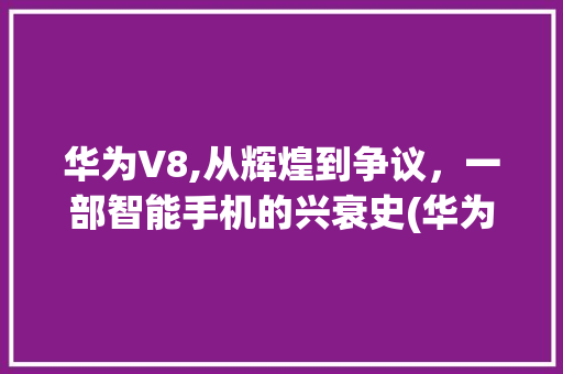 华为V8,从辉煌到争议，一部智能手机的兴衰史(华为V8好垃圾) 健康母婴