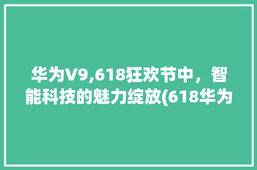 华为V9,618狂欢节中，智能科技的魅力绽放(618华为v9) 汽车常识
