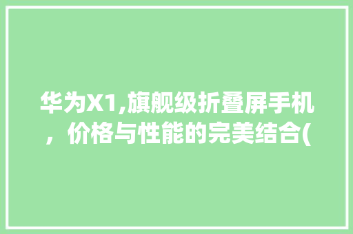 华为X1,旗舰级折叠屏手机，价格与性能的完美结合(华为x1 价格) 时尚穿搭