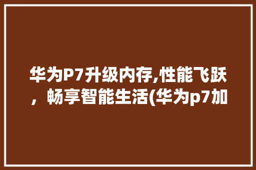 华为P7升级内存,性能飞跃，畅享智能生活(华为p7加内存) 手机电脑