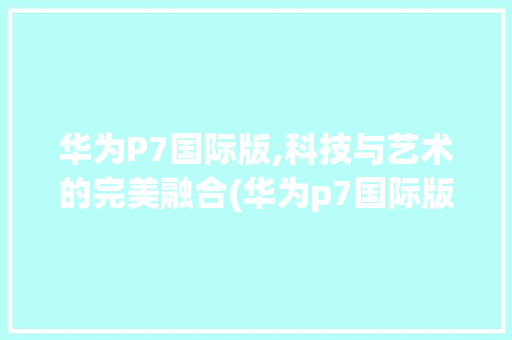 华为P7国际版,科技与艺术的完美融合(华为p7国际版) 手机电脑
