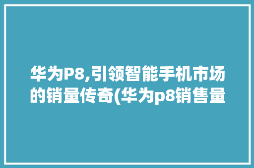 华为P8,引领智能手机市场的销量传奇(华为p8销售量) 手机电脑