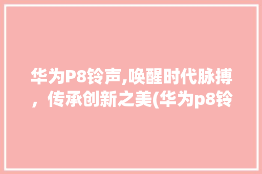 华为P8铃声,唤醒时代脉搏，传承创新之美(华为p8铃声 ) 手机电脑