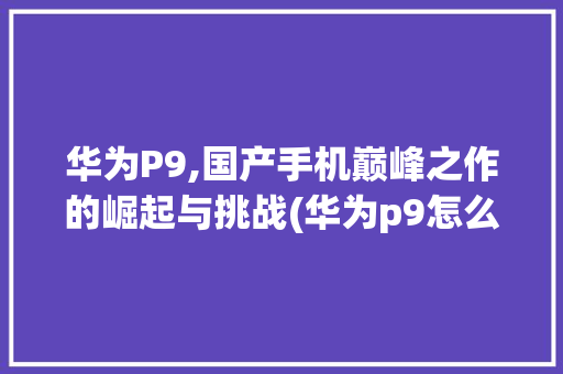 华为P9,国产手机巅峰之作的崛起与挑战(华为p9怎么了) 手机电脑