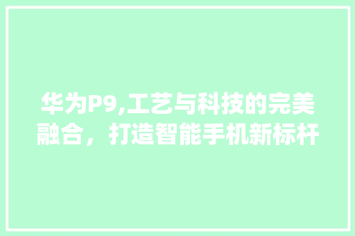 华为P9,工艺与科技的完美融合，打造智能手机新标杆(华为p9的构造) 手机电脑