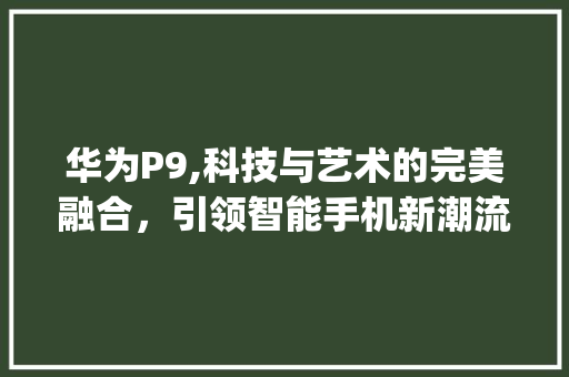 华为P9,科技与艺术的完美融合，引领智能手机新潮流(华为p9有多重) 手机电脑