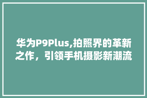 华为P9Plus,拍照界的革新之作，引领手机摄影新潮流(华为p9p拍照) 手机电脑