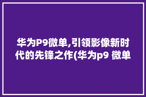 华为P9微单,引领影像新时代的先锋之作(华为p9 微单) 手机电脑
