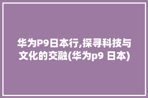 华为P9日本行,探寻科技与文化的交融(华为p9 日本) 手机电脑