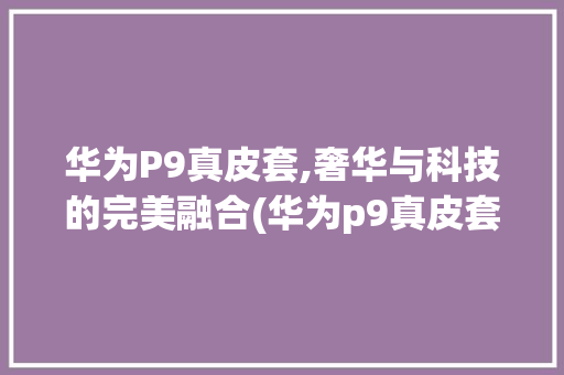 华为P9真皮套,奢华与科技的完美融合(华为p9真皮套) 手机电脑