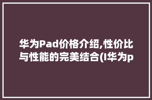 华为Pad价格介绍,性价比与性能的完美结合(I华为pad价) 手机电脑