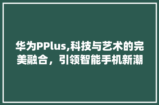 华为PPlus,科技与艺术的完美融合，引领智能手机新潮流(华为pplus) 手机电脑