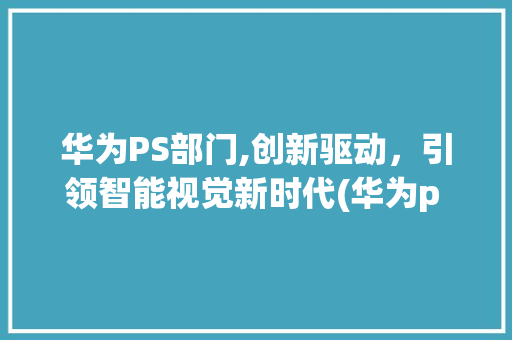 华为PS部门,创新驱动，引领智能视觉新时代(华为p s部门) 手机电脑