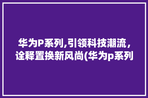 华为P系列,引领科技潮流，诠释置换新风尚(华为p系列置换) 手机电脑