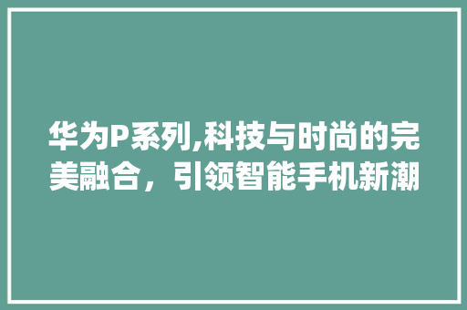 华为P系列,科技与时尚的完美融合，引领智能手机新潮流(华为p系列介绍) 手机电脑