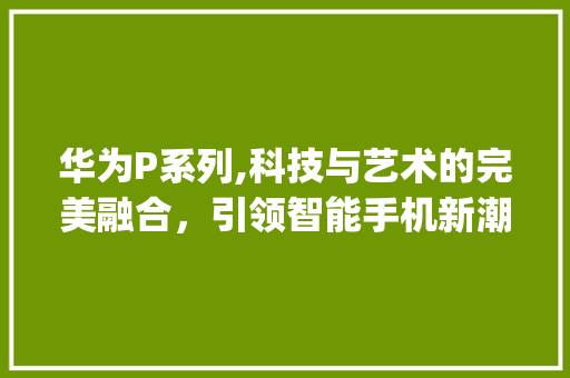 华为P系列,科技与艺术的完美融合，引领智能手机新潮流(华为官网p系列) 手机电脑