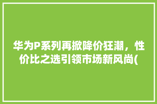 华为P系列再掀降价狂潮，性价比之选引领市场新风尚(华为p系列降价) 手机电脑