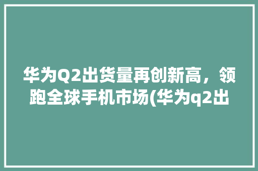 华为Q2出货量再创新高，领跑全球手机市场(华为q2出货量) 手机电脑